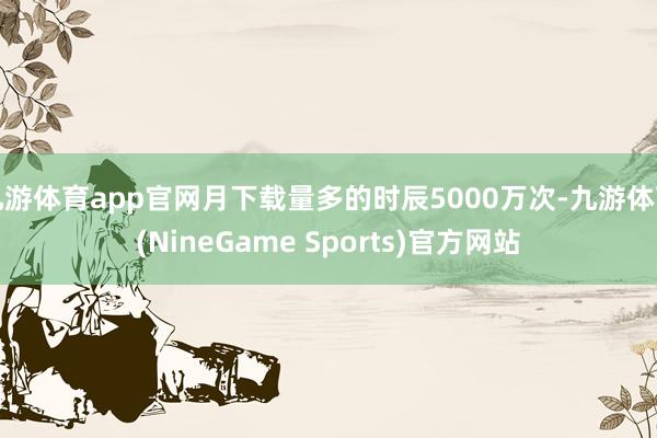 九游体育app官网月下载量多的时辰5000万次-九游体育(NineGame Sports)官方网站