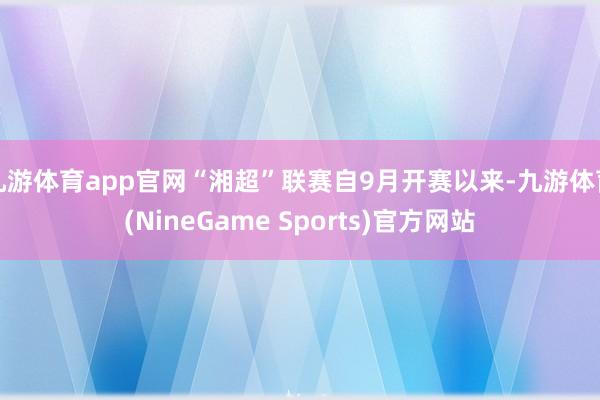 九游体育app官网“湘超”联赛自9月开赛以来-九游体育(NineGame Sports)官方网站