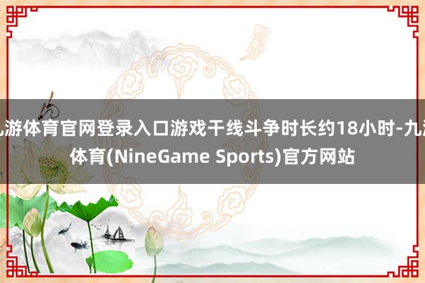 九游体育官网登录入口游戏干线斗争时长约18小时-九游体育(NineGame Sports)官方网站