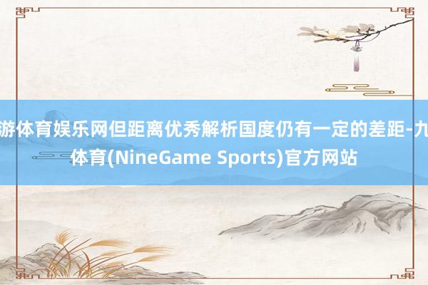 九游体育娱乐网但距离优秀解析国度仍有一定的差距-九游体育(NineGame Sports)官方网站