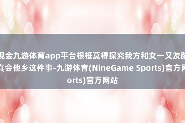 现金九游体育app平台根柢莫得探究我方和女一又友路真真会他乡这件事-九游体育(NineGame Sports)官方网站