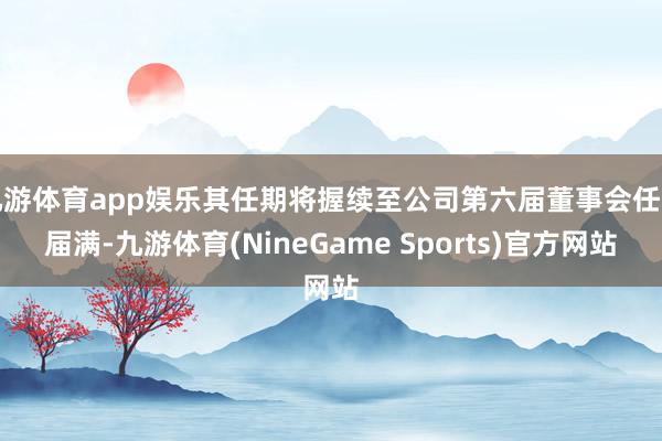 九游体育app娱乐其任期将握续至公司第六届董事会任期届满-九游体育(NineGame Sports)官方网站