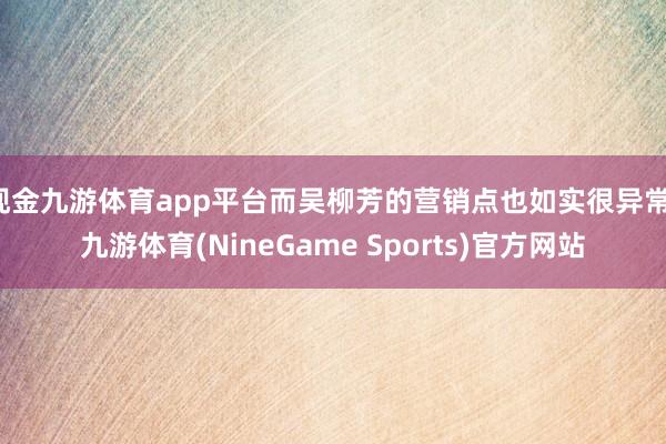 现金九游体育app平台而吴柳芳的营销点也如实很异常-九游体育(NineGame Sports)官方网站