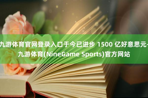 九游体育官网登录入口于今已进步 1500 亿好意思元-九游体育(NineGame Sports)官方网站