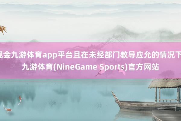 现金九游体育app平台且在未经部门教导应允的情况下-九游体育(NineGame Sports)官方网站