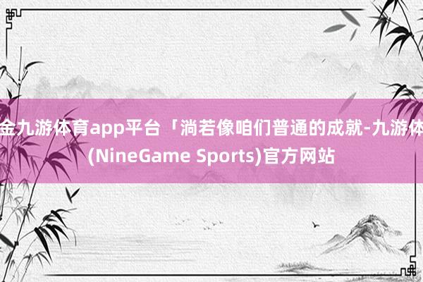 现金九游体育app平台「淌若像咱们普通的成就-九游体育(NineGame Sports)官方网站
