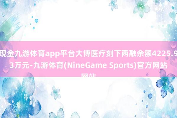 现金九游体育app平台大博医疗刻下两融余额4225.93万元-九游体育(NineGame Sports)官方网站