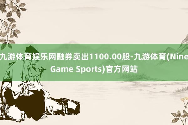 九游体育娱乐网融券卖出1100.00股-九游体育(NineGame Sports)官方网站