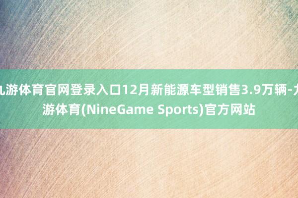 九游体育官网登录入口12月新能源车型销售3.9万辆-九游体育(NineGame Sports)官方网站