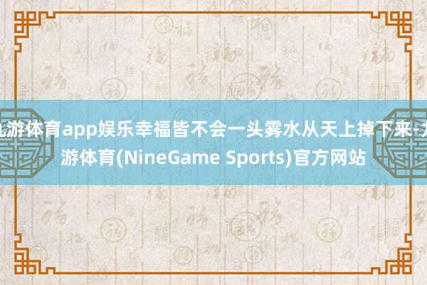 九游体育app娱乐幸福皆不会一头雾水从天上掉下来-九游体育(NineGame Sports)官方网站