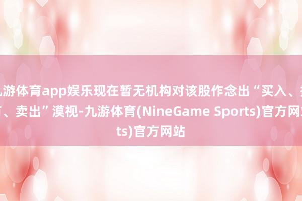 九游体育app娱乐现在暂无机构对该股作念出“买入、握有、卖出”漠视-九游体育(NineGame Sports)官方网站