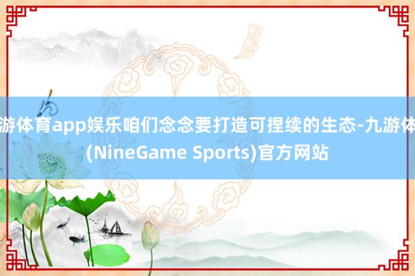九游体育app娱乐咱们念念要打造可捏续的生态-九游体育(NineGame Sports)官方网站