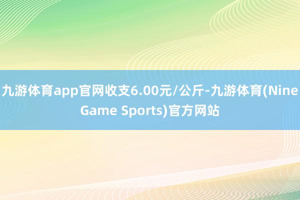 九游体育app官网收支6.00元/公斤-九游体育(NineGame Sports)官方网站