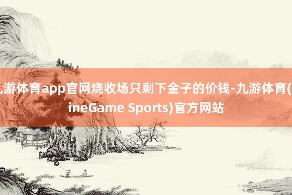 九游体育app官网烧收场只剩下金子的价钱-九游体育(NineGame Sports)官方网站