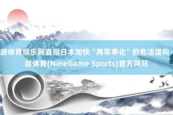 九游体育娱乐网直指日本加快“再军事化”的危活泼向-九游体育(NineGame Sports)官方网站