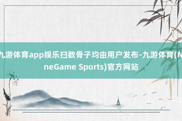 九游体育app娱乐扫数骨子均由用户发布-九游体育(NineGame Sports)官方网站