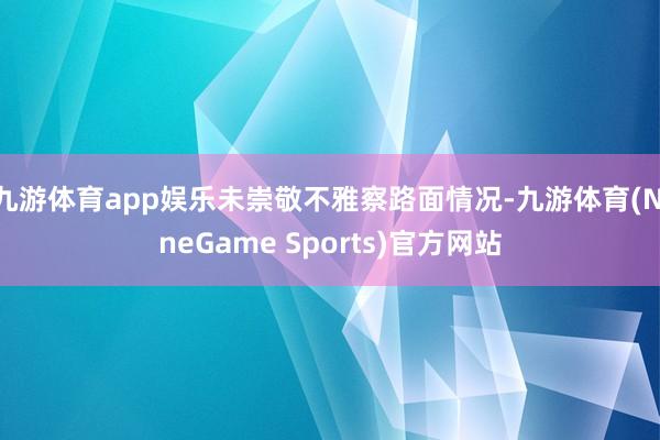 九游体育app娱乐未崇敬不雅察路面情况-九游体育(NineGame Sports)官方网站