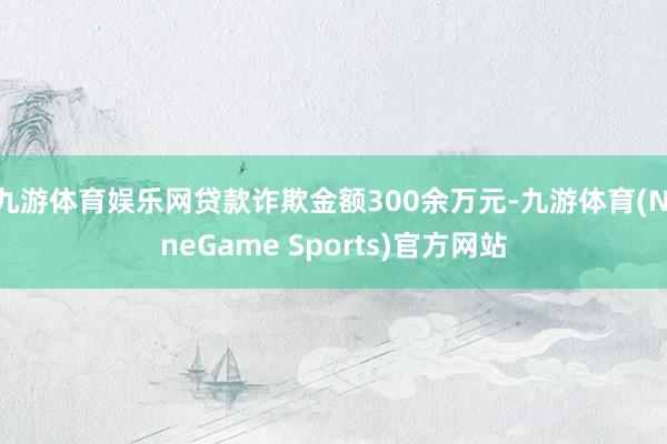 九游体育娱乐网贷款诈欺金额300余万元-九游体育(NineGame Sports)官方网站