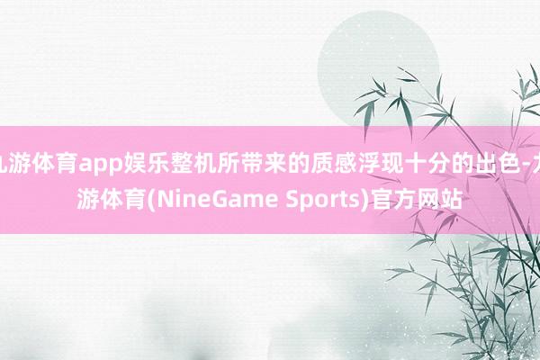 九游体育app娱乐整机所带来的质感浮现十分的出色-九游体育(NineGame Sports)官方网站