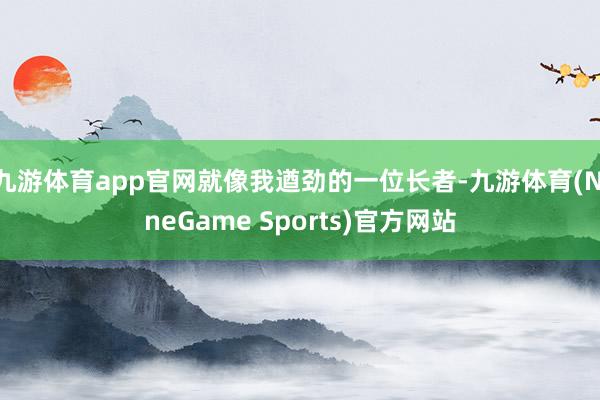 九游体育app官网就像我遒劲的一位长者-九游体育(NineGame Sports)官方网站