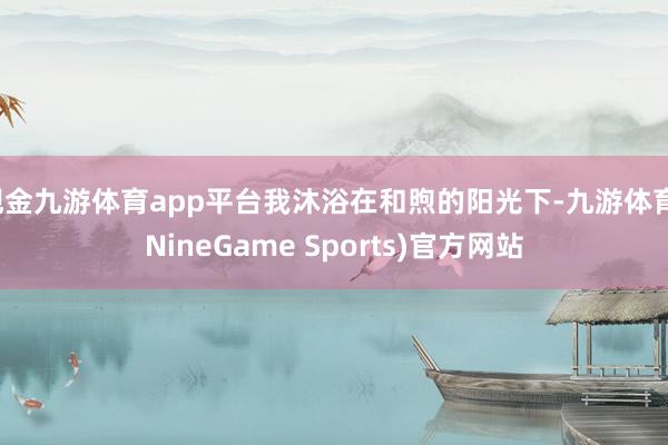 现金九游体育app平台我沐浴在和煦的阳光下-九游体育(NineGame Sports)官方网站