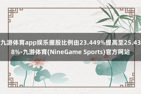 九游体育app娱乐握股比例由23.449%提高至25.438%-九游体育(NineGame Sports)官方网站
