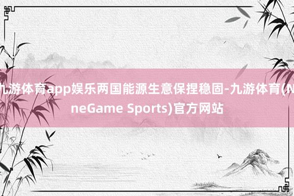 九游体育app娱乐两国能源生意保捏稳固-九游体育(NineGame Sports)官方网站