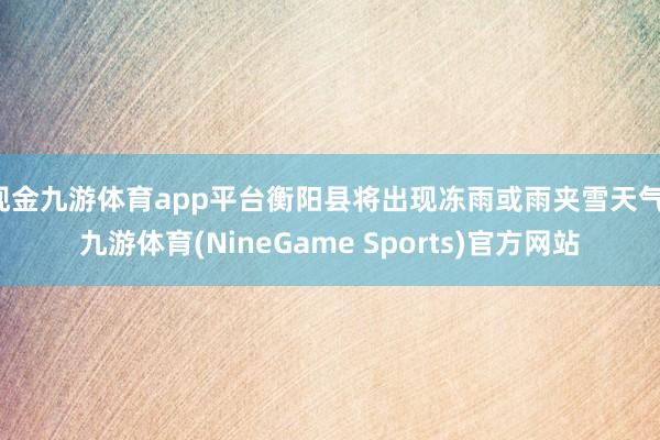 现金九游体育app平台衡阳县将出现冻雨或雨夹雪天气-九游体育(NineGame Sports)官方网站