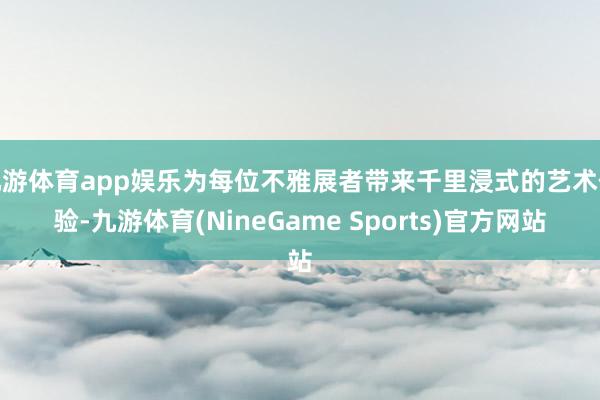 九游体育app娱乐为每位不雅展者带来千里浸式的艺术体验-九游体育(NineGame Sports)官方网站