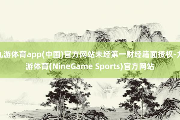 九游体育app(中国)官方网站未经第一财经籍面授权-九游体育(NineGame Sports)官方网站