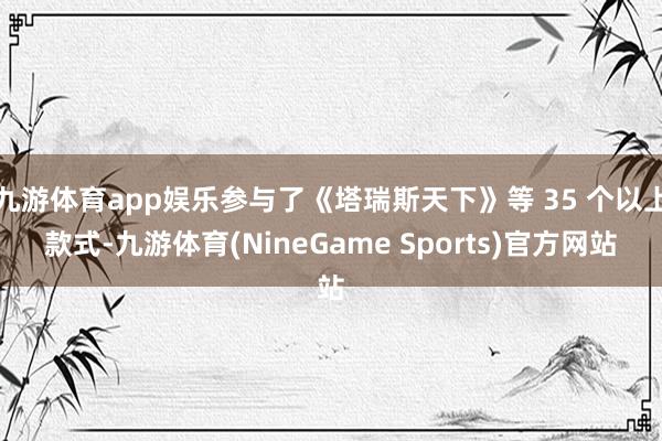 九游体育app娱乐参与了《塔瑞斯天下》等 35 个以上款式-九游体育(NineGame Sports)官方网站