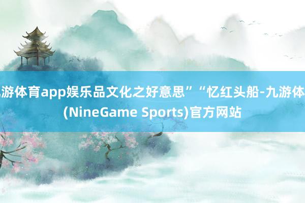 九游体育app娱乐品文化之好意思”“忆红头船-九游体育(NineGame Sports)官方网站