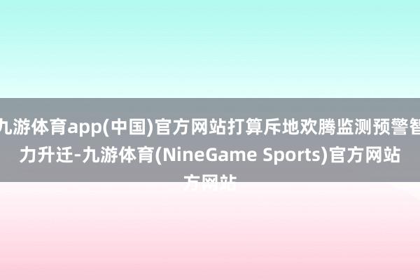 九游体育app(中国)官方网站打算斥地欢腾监测预警智力升迁-九游体育(NineGame Sports)官方网站