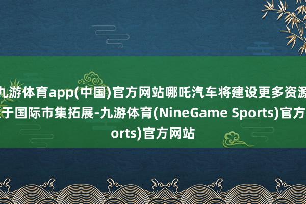 九游体育app(中国)官方网站哪吒汽车将建设更多资源专注于国际市集拓展-九游体育(NineGame Sports)官方网站
