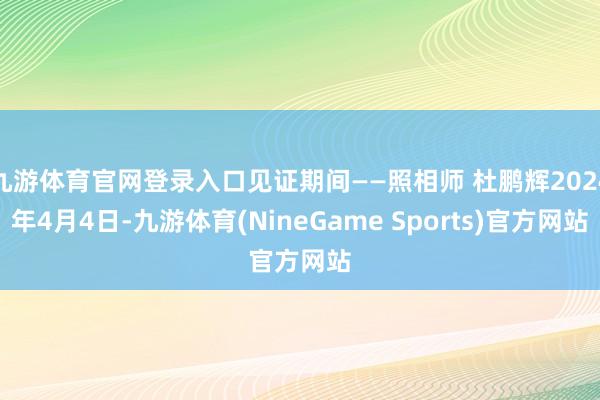 九游体育官网登录入口见证期间——照相师 杜鹏辉2024年4月4日-九游体育(NineGame Sports)官方网站