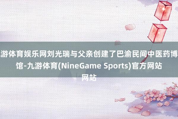 九游体育娱乐网刘光瑞与父亲创建了巴渝民间中医药博物馆-九游体育(NineGame Sports)官方网站
