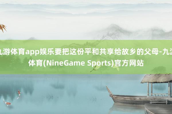 九游体育app娱乐要把这份平和共享给故乡的父母-九游体育(NineGame Sports)官方网站