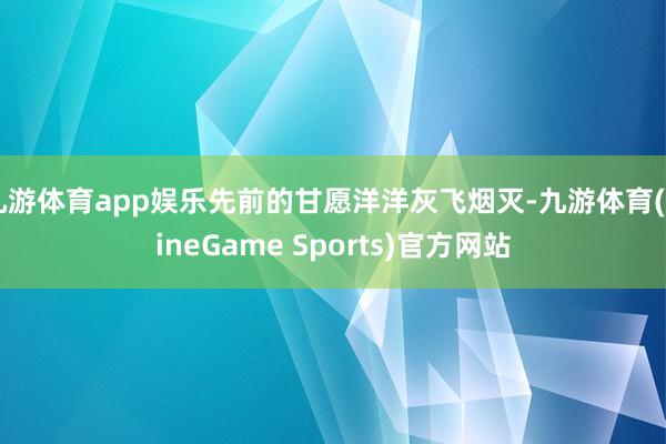 九游体育app娱乐先前的甘愿洋洋灰飞烟灭-九游体育(NineGame Sports)官方网站