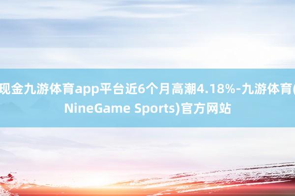 现金九游体育app平台近6个月高潮4.18%-九游体育(NineGame Sports)官方网站