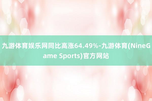 九游体育娱乐网同比高涨64.49%-九游体育(NineGame Sports)官方网站