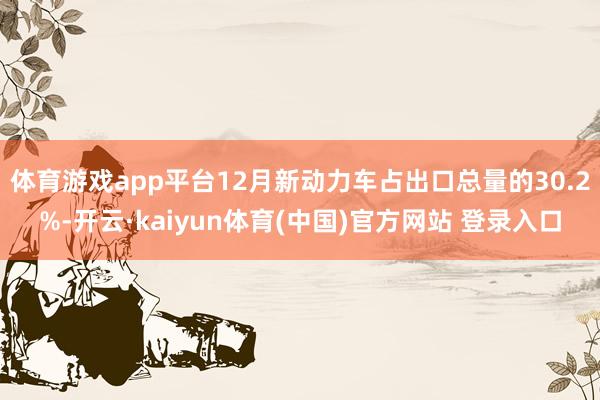 体育游戏app平台12月新动力车占出口总量的30.2%-开云·kaiyun体育(中国)官方网站 登录入口