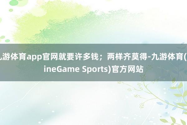九游体育app官网就要许多钱；两样齐莫得-九游体育(NineGame Sports)官方网站