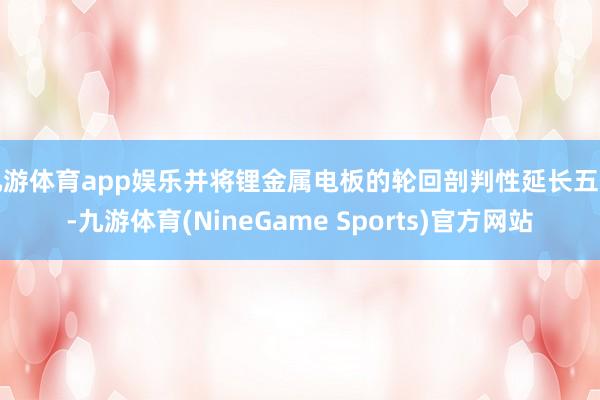 九游体育app娱乐并将锂金属电板的轮回剖判性延长五倍-九游体育(NineGame Sports)官方网站