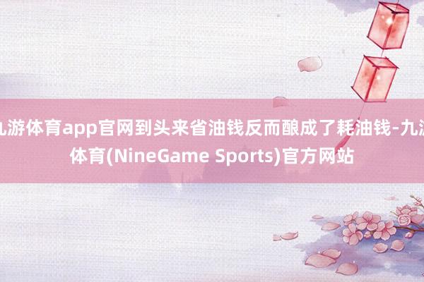 九游体育app官网到头来省油钱反而酿成了耗油钱-九游体育(NineGame Sports)官方网站