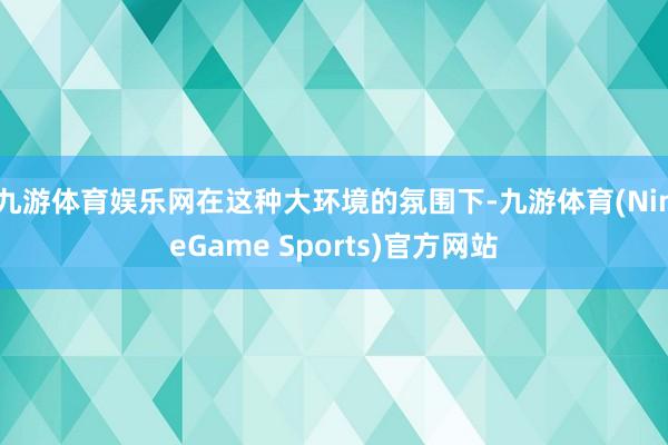 九游体育娱乐网在这种大环境的氛围下-九游体育(NineGame Sports)官方网站