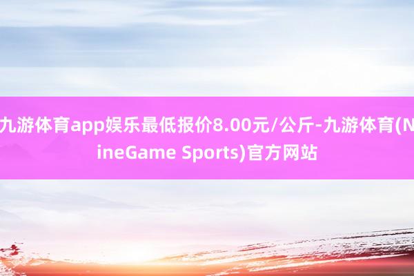 九游体育app娱乐最低报价8.00元/公斤-九游体育(NineGame Sports)官方网站