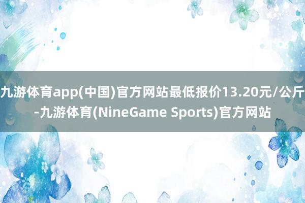 九游体育app(中国)官方网站最低报价13.20元/公斤-九游体育(NineGame Sports)官方网站