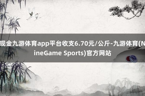 现金九游体育app平台收支6.70元/公斤-九游体育(NineGame Sports)官方网站