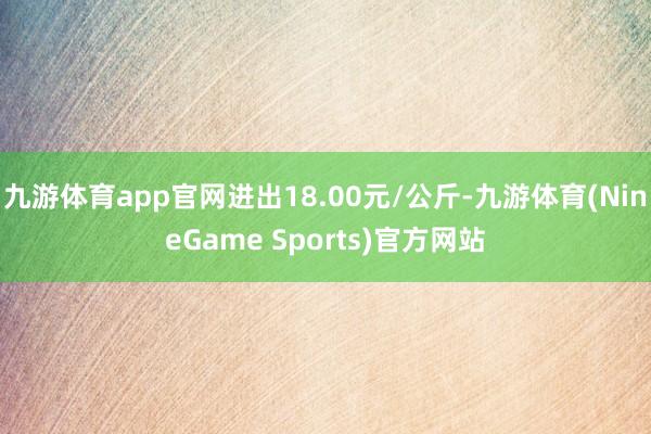 九游体育app官网进出18.00元/公斤-九游体育(NineGame Sports)官方网站