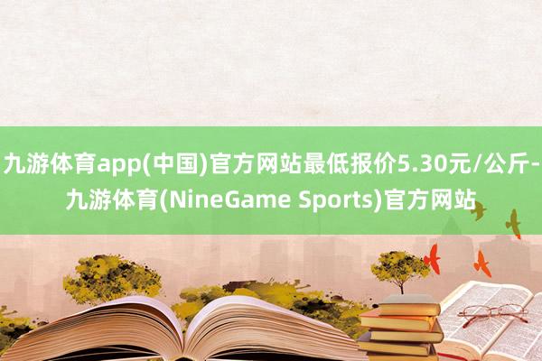 九游体育app(中国)官方网站最低报价5.30元/公斤-九游体育(NineGame Sports)官方网站
